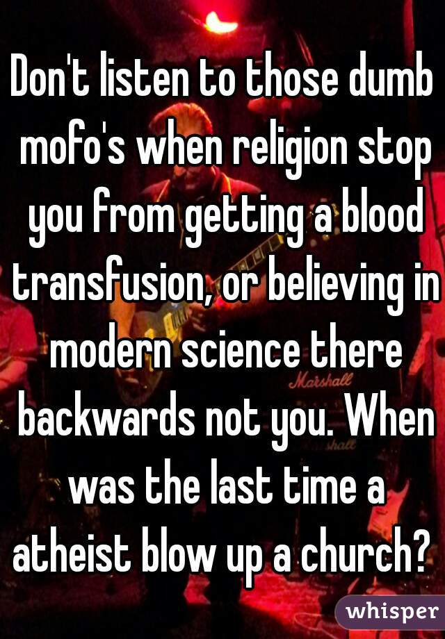 Don't listen to those dumb mofo's when religion stop you from getting a blood transfusion, or believing in modern science there backwards not you. When was the last time a atheist blow up a church? 