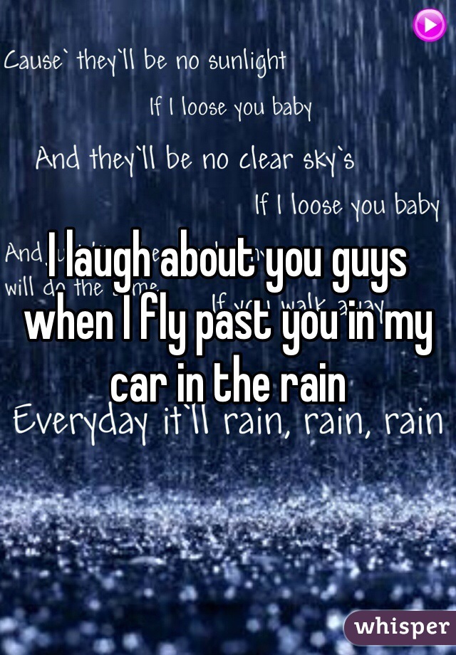 I laugh about you guys when I fly past you in my car in the rain 