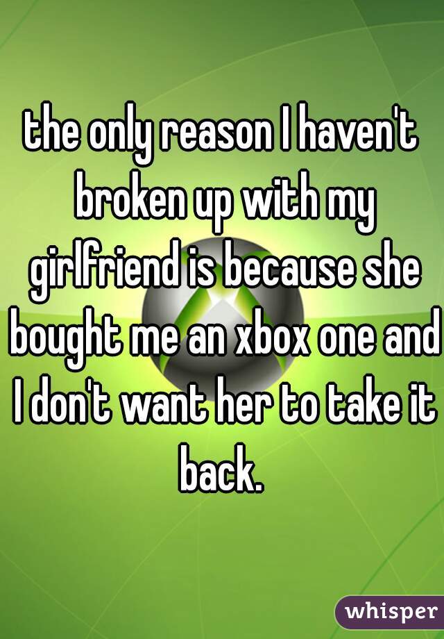 the only reason I haven't broken up with my girlfriend is because she bought me an xbox one and I don't want her to take it back. 