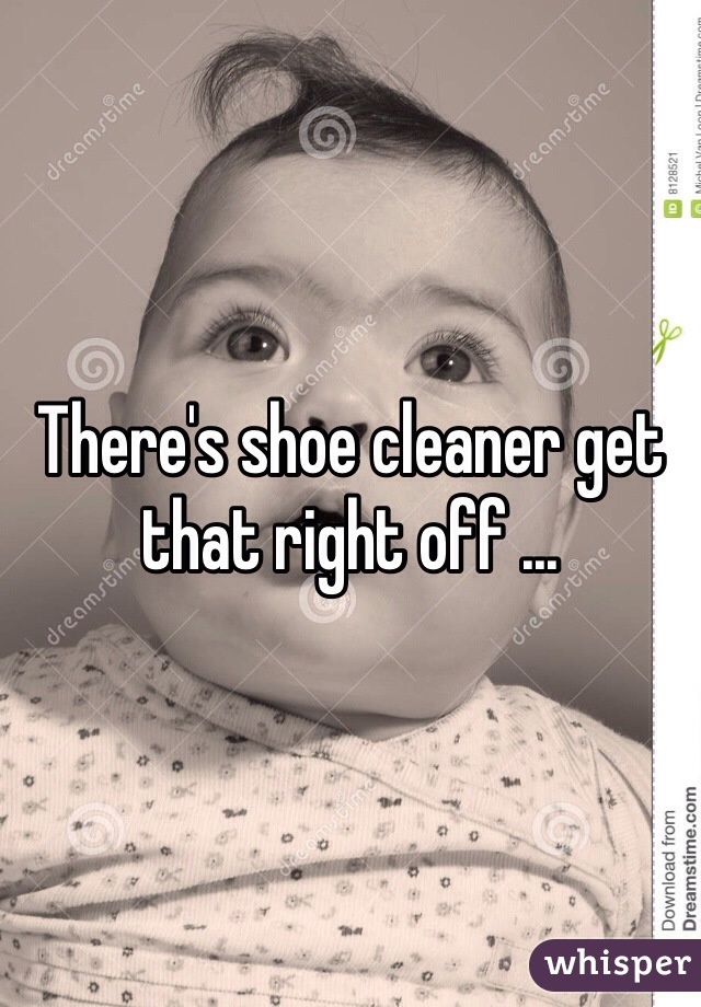 There's shoe cleaner get that right off ...
