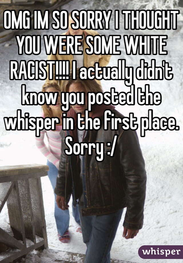 OMG IM SO SORRY I THOUGHT YOU WERE SOME WHITE RACIST!!!! I actually didn't know you posted the whisper in the first place. Sorry :/