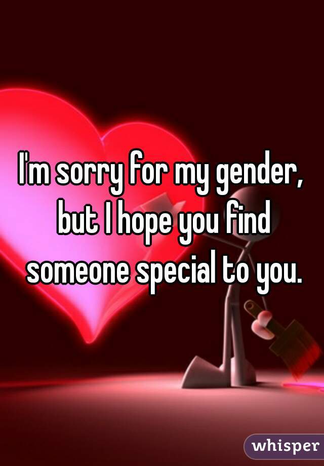 I'm sorry for my gender, but I hope you find someone special to you.