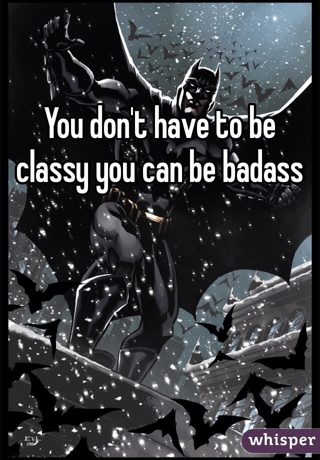 You don't have to be classy you can be badass