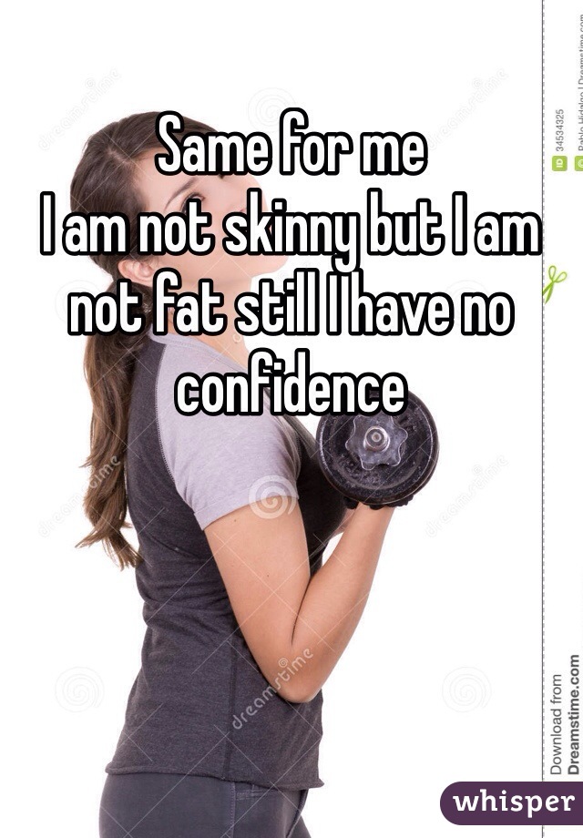 Same for me 
I am not skinny but I am not fat still I have no confidence
