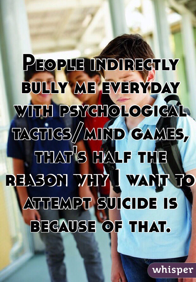 People indirectly bully me everyday with psychological tactics/mind games, that's half the reason why I want to attempt suicide is because of that.