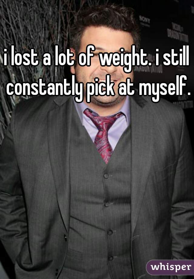 i lost a lot of weight. i still constantly pick at myself.