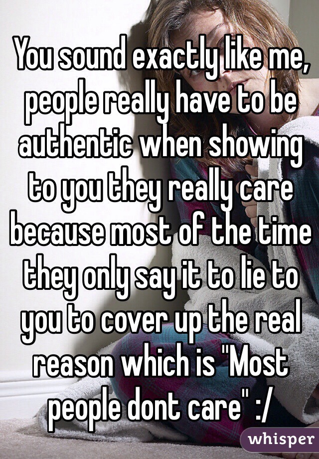You sound exactly like me, people really have to be authentic when showing to you they really care because most of the time they only say it to lie to you to cover up the real reason which is "Most people dont care" :/