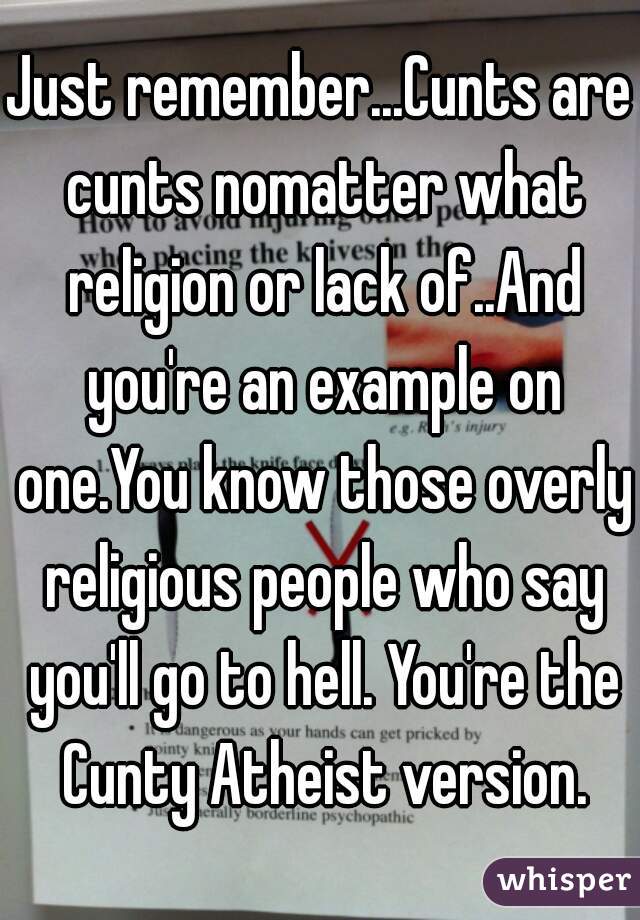 Just remember...Cunts are cunts nomatter what religion or lack of..And you're an example on one.You know those overly religious people who say you'll go to hell. You're the Cunty Atheist version.