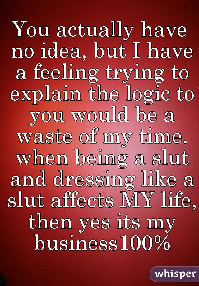 You actually have no idea, but I have a feeling trying to explain the logic to you would be a waste of my time. when being a slut and dressing like a slut affects MY life, then yes its my business100%