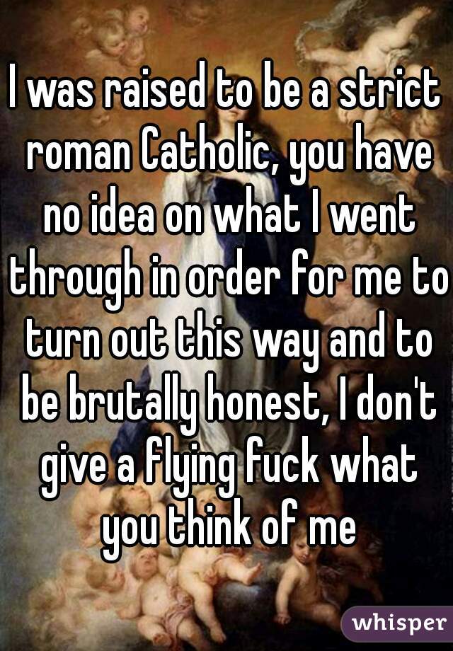 I was raised to be a strict roman Catholic, you have no idea on what I went through in order for me to turn out this way and to be brutally honest, I don't give a flying fuck what you think of me