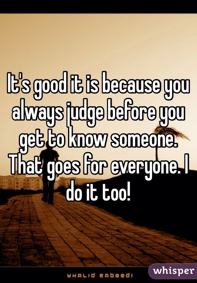 It's good it is because you always judge before you get to know someone. That goes for everyone. I do it too!