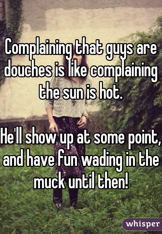 Complaining that guys are douches is like complaining the sun is hot. 

He'll show up at some point, and have fun wading in the muck until then!