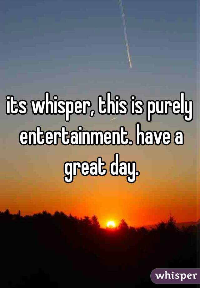 its whisper, this is purely entertainment. have a great day.