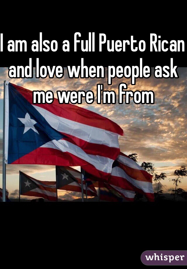 I am also a full Puerto Rican and love when people ask me were I'm from