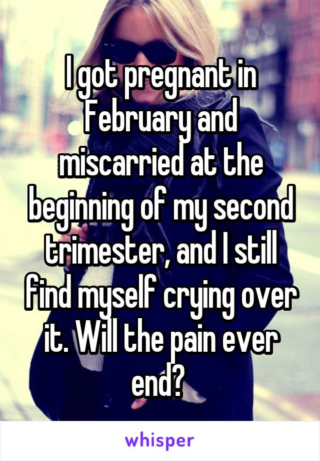 I got pregnant in February and miscarried at the beginning of my second trimester, and I still find myself crying over it. Will the pain ever end? 