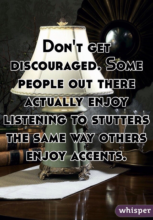 Don't get discouraged. Some people out there actually enjoy listening to stutters the same way others enjoy accents. 