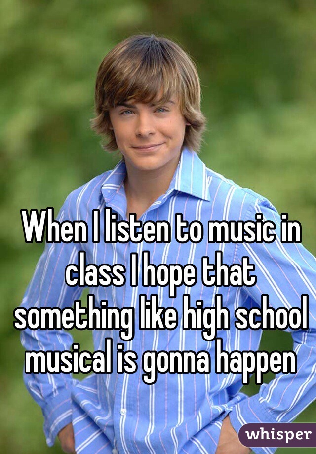 When I listen to music in class I hope that something like high school musical is gonna happen