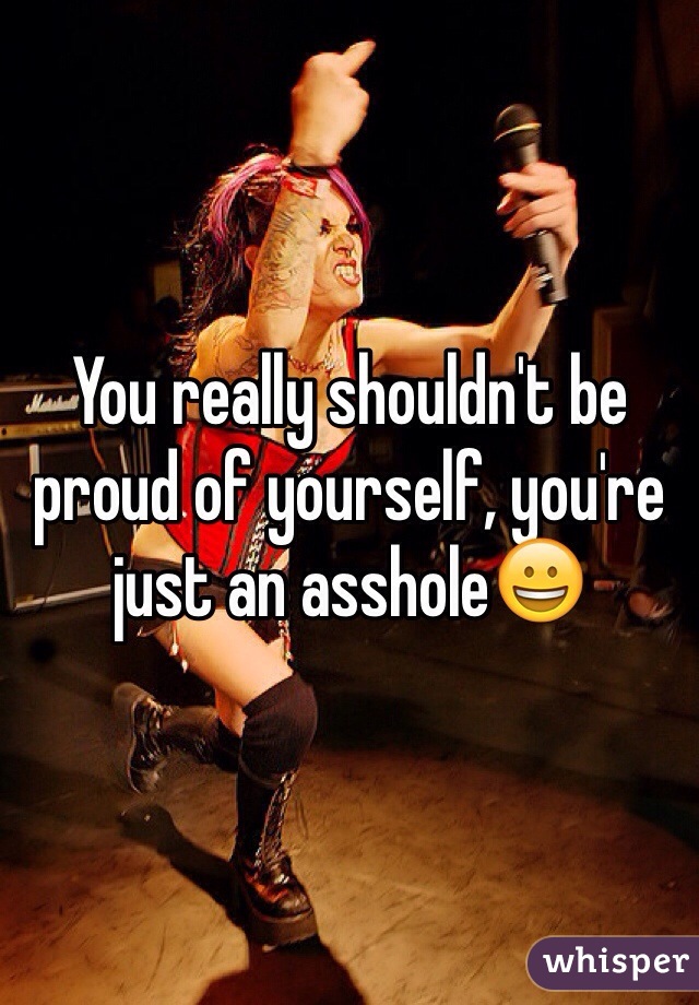 You really shouldn't be proud of yourself, you're just an asshole😀