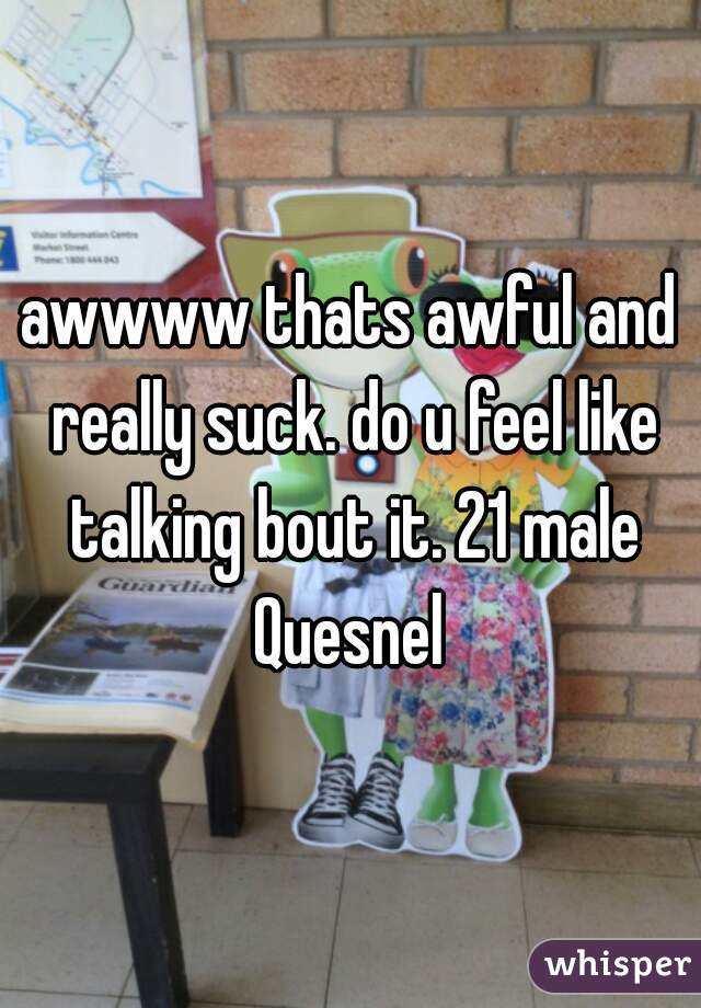 awwww thats awful and really suck. do u feel like talking bout it. 21 male Quesnel 