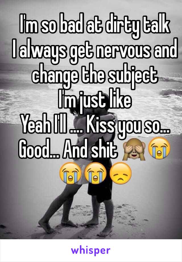 I'm so bad at dirty talk
I always get nervous and change the subject 
I'm just like
Yeah I'll .... Kiss you so... 
Good... And shit 🙈😭😭😭😞
