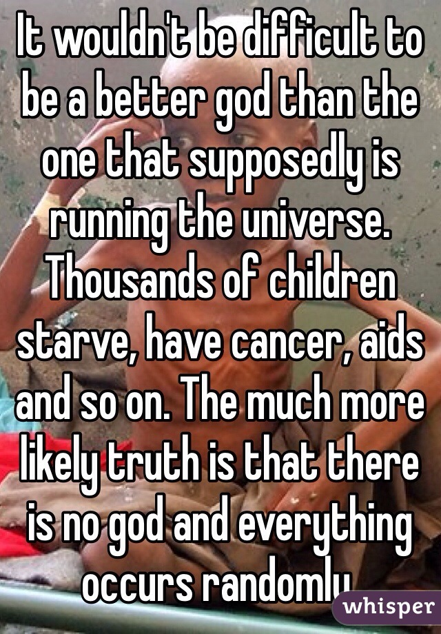 It wouldn't be difficult to be a better god than the one that supposedly is running the universe. Thousands of children starve, have cancer, aids and so on. The much more likely truth is that there is no god and everything occurs randomly.