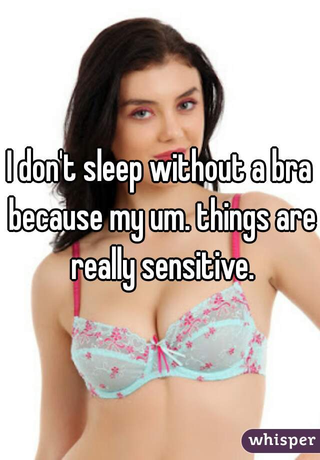 I don't sleep without a bra because my um. things are really sensitive.