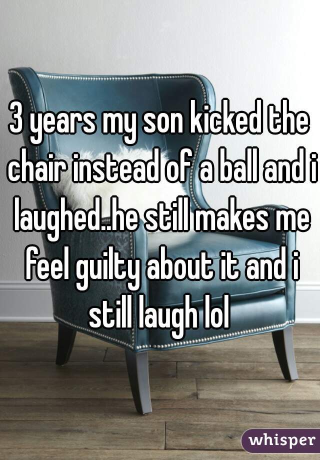 3 years my son kicked the chair instead of a ball and i laughed..he still makes me feel guilty about it and i still laugh lol 