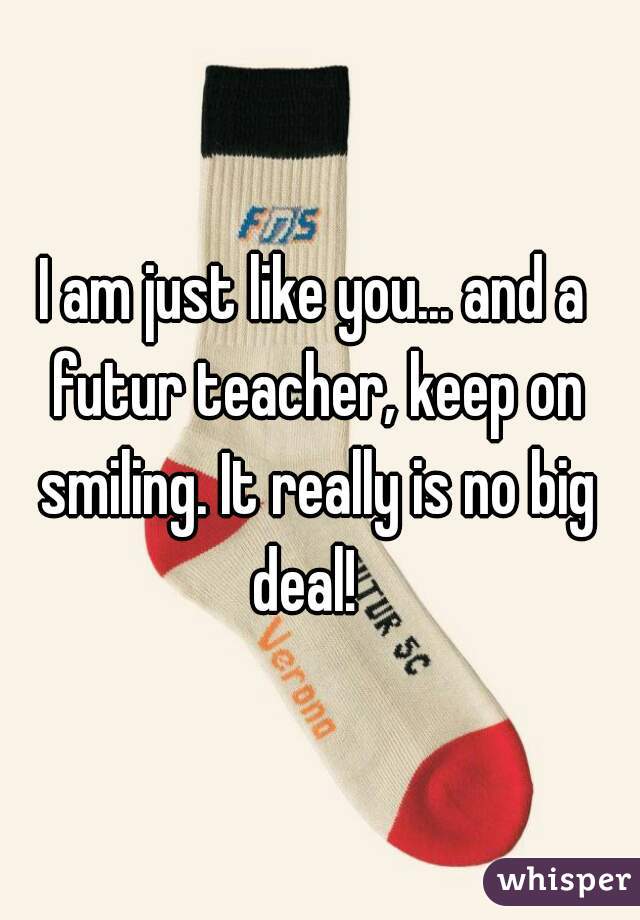 I am just like you... and a futur teacher, keep on smiling. It really is no big deal!  