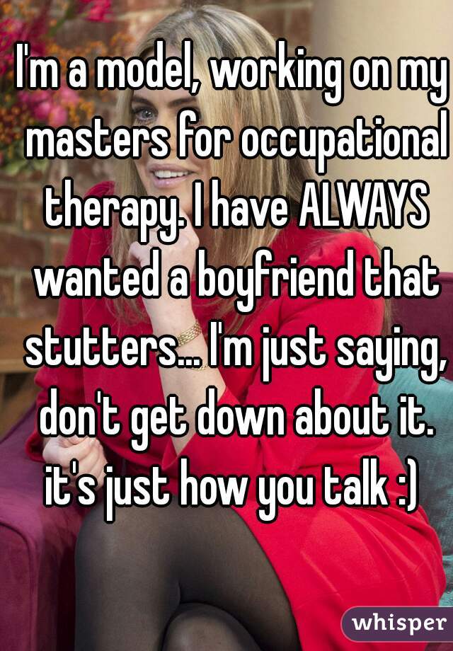I'm a model, working on my masters for occupational therapy. I have ALWAYS wanted a boyfriend that stutters... I'm just saying, don't get down about it. it's just how you talk :) 