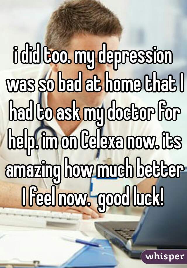 i did too. my depression was so bad at home that I had to ask my doctor for help. im on Celexa now. its amazing how much better I feel now.  good luck! 