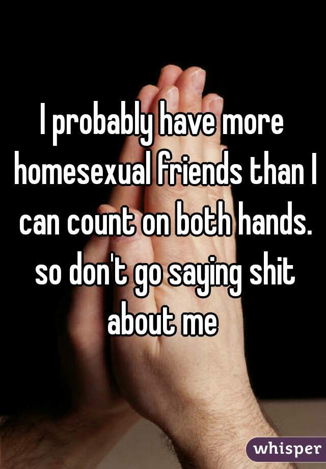 I probably have more homesexual friends than I can count on both hands. so don't go saying shit about me 
