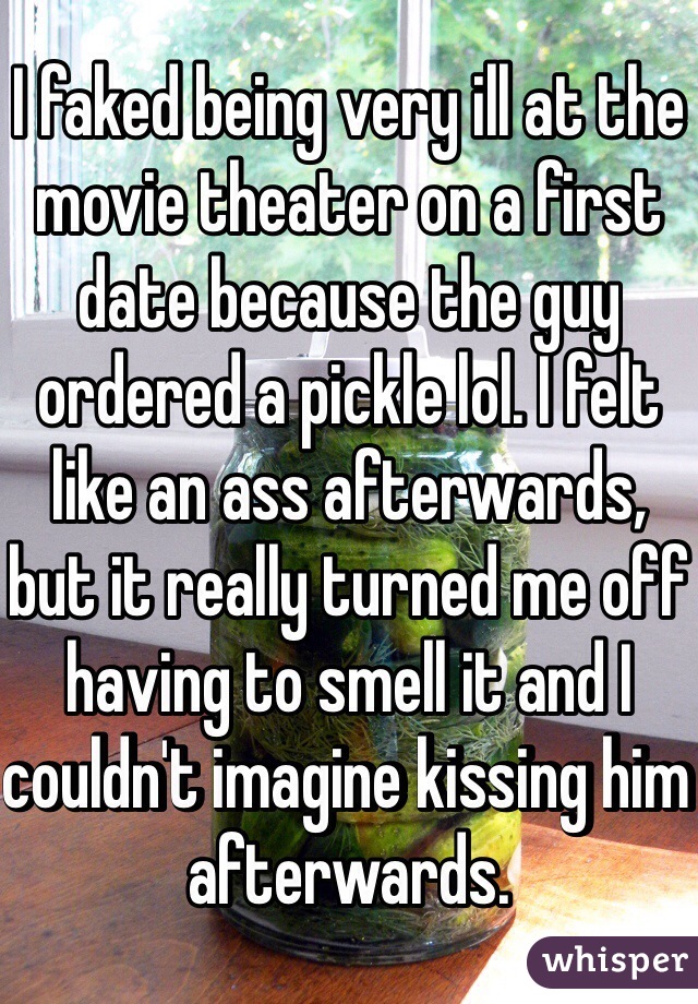 I faked being very ill at the movie theater on a first date because the guy ordered a pickle lol. I felt like an ass afterwards, but it really turned me off having to smell it and I couldn't imagine kissing him afterwards. 
