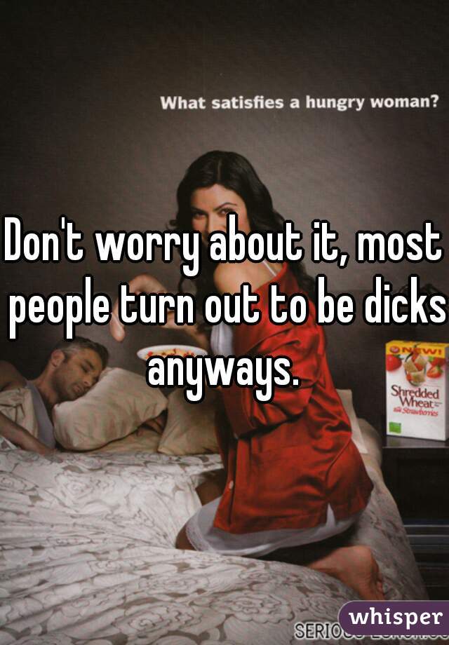 Don't worry about it, most people turn out to be dicks anyways. 