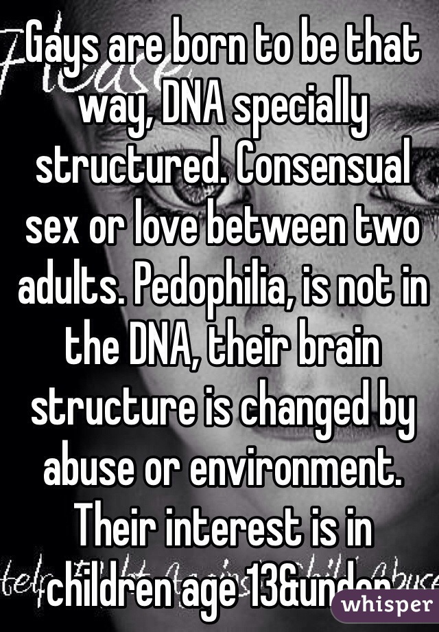 Gays are born to be that way, DNA specially structured. Consensual sex or love between two adults. Pedophilia, is not in the DNA, their brain structure is changed by abuse or environment. Their interest is in children age 13&under.