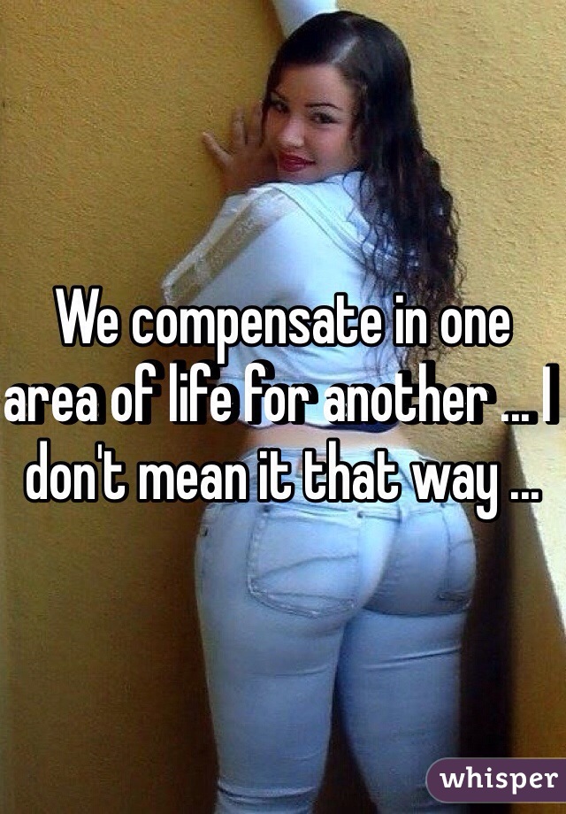 We compensate in one area of life for another ... I don't mean it that way ...