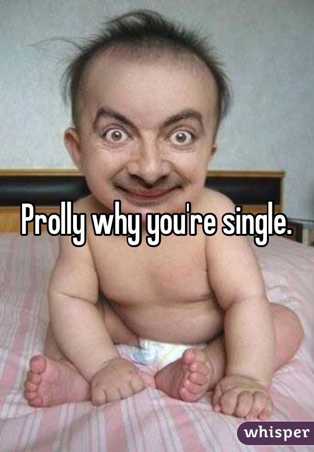 Prolly why you're single. 