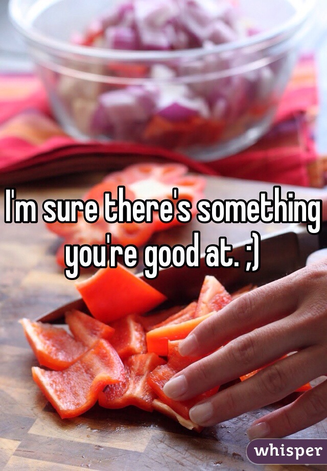 I'm sure there's something you're good at. ;)