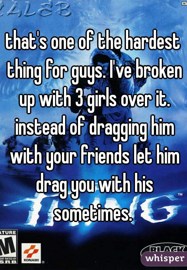 that's one of the hardest thing for guys. I've broken up with 3 girls over it. instead of dragging him with your friends let him drag you with his sometimes. 