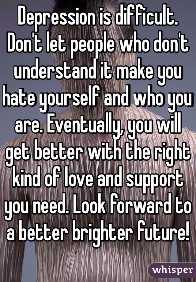 Depression is difficult. Don't let people who don't understand it make you hate yourself and who you are. Eventually, you will get better with the right kind of love and support you need. Look forward to a better brighter future! 