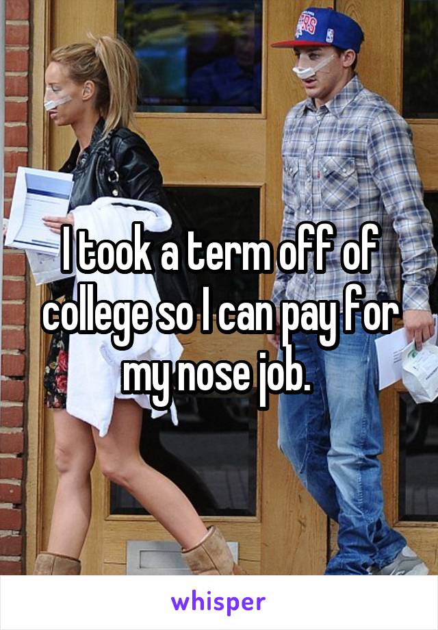 I took a term off of college so I can pay for my nose job. 