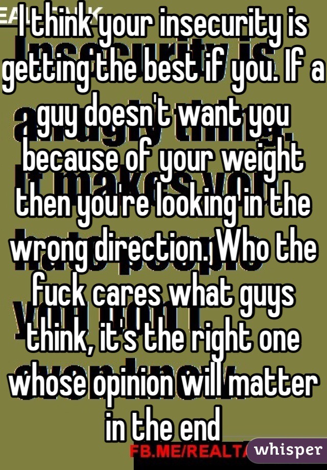I think your insecurity is getting the best if you. If a guy doesn't want you because of your weight then you're looking in the wrong direction. Who the fuck cares what guys think, it's the right one whose opinion will matter in the end 