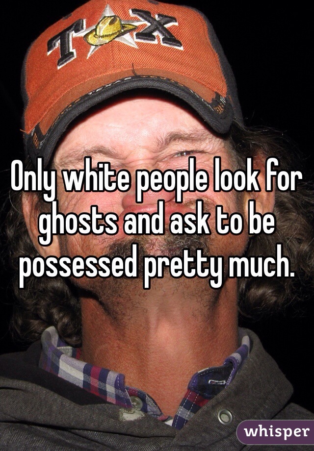 Only white people look for ghosts and ask to be possessed pretty much.