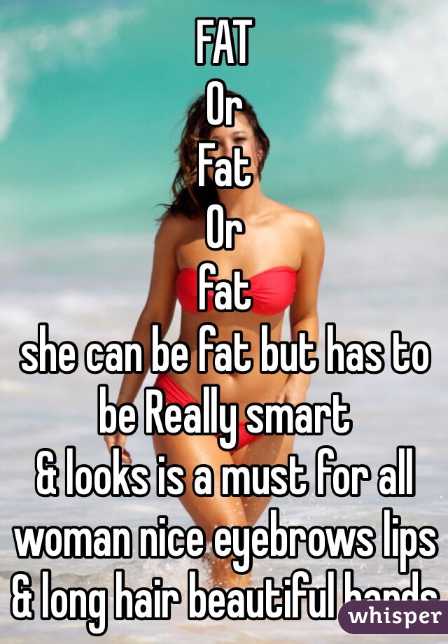 FAT 
Or 
Fat
Or
fat
she can be fat but has to be Really smart 
& looks is a must for all woman nice eyebrows lips & long hair beautiful hands 
