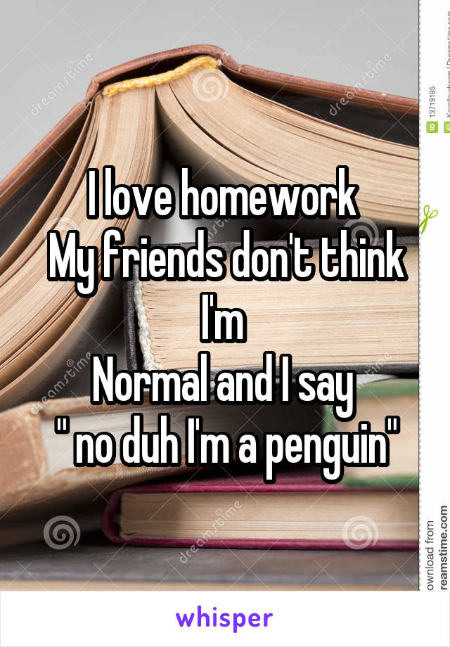 I love homework 
My friends don't think I'm 
Normal and I say 
" no duh I'm a penguin"