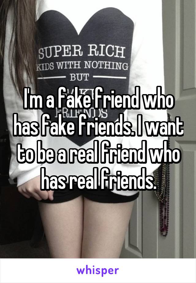 I'm a fake friend who has fake friends. I want to be a real friend who has real friends.