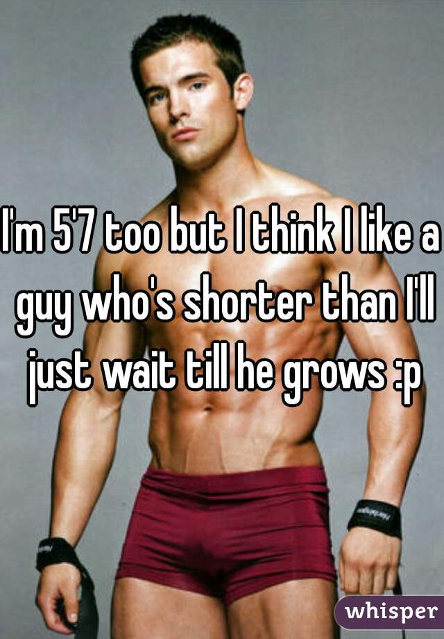 I'm 5'7 too but I think I like a guy who's shorter than I'll just wait till he grows :p