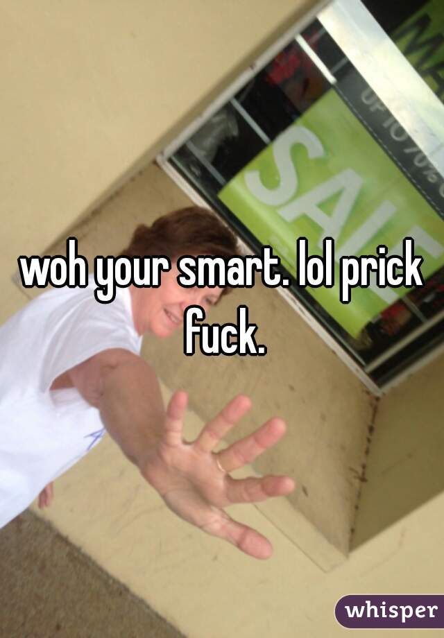 woh your smart. lol prick fuck.