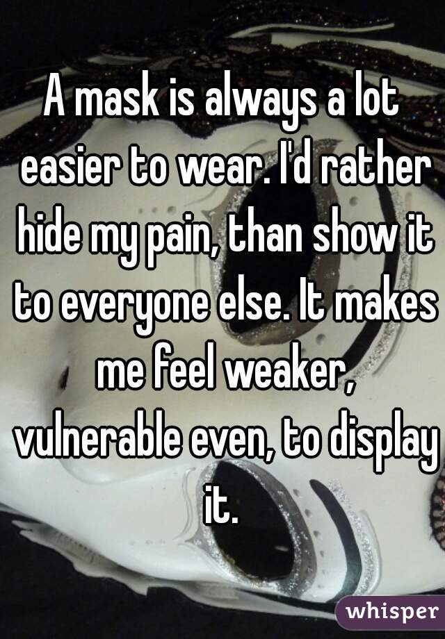 A mask is always a lot easier to wear. I'd rather hide my pain, than show it to everyone else. It makes me feel weaker, vulnerable even, to display it. 