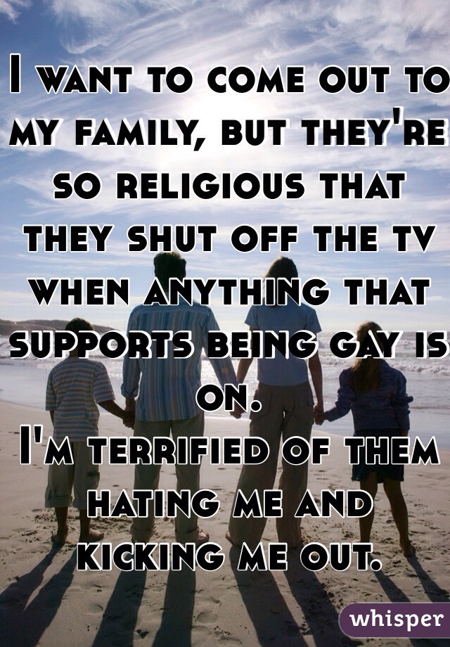 I want to come out to my family, but they're so religious that they shut off the tv when anything that supports being gay is on. 
I'm terrified of them hating me and kicking me out.
