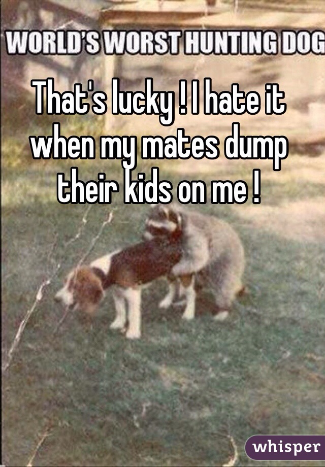 That's lucky ! I hate it when my mates dump their kids on me !